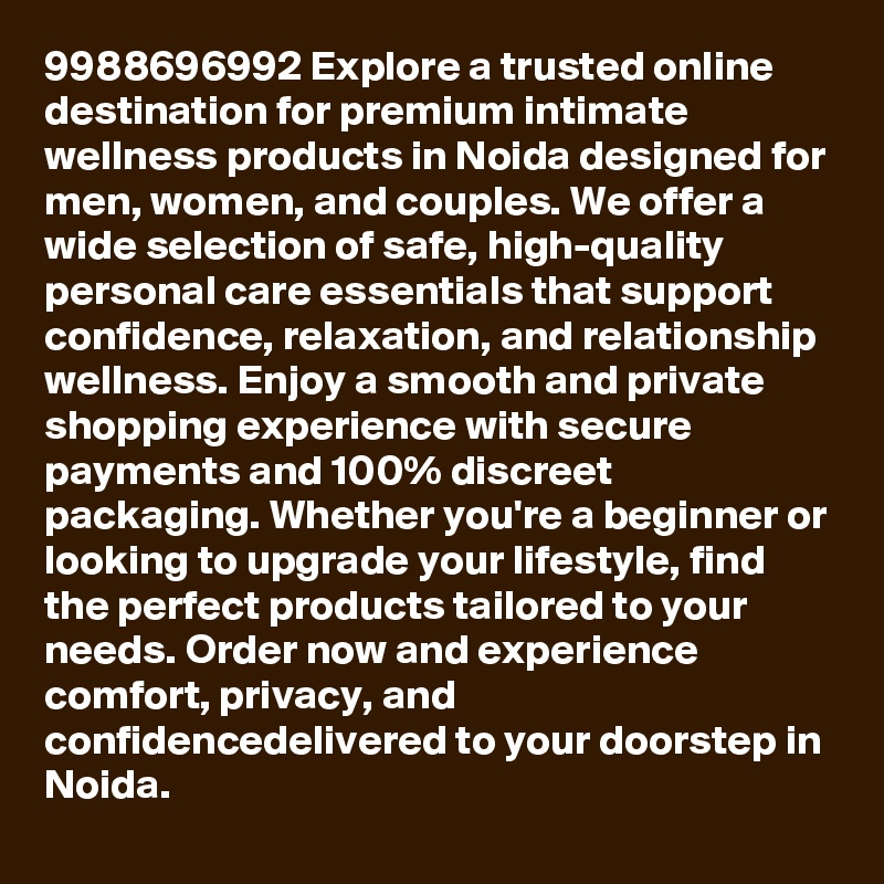 9988696992 Explore a trusted online destination for premium intimate wellness products in Noida designed for men, women, and couples. We offer a wide selection of safe, high-quality personal care essentials that support confidence, relaxation, and relationship wellness. Enjoy a smooth and private shopping experience with secure payments and 100% discreet packaging. Whether you're a beginner or looking to upgrade your lifestyle, find the perfect products tailored to your needs. Order now and experience comfort, privacy, and confidencedelivered to your doorstep in Noida.