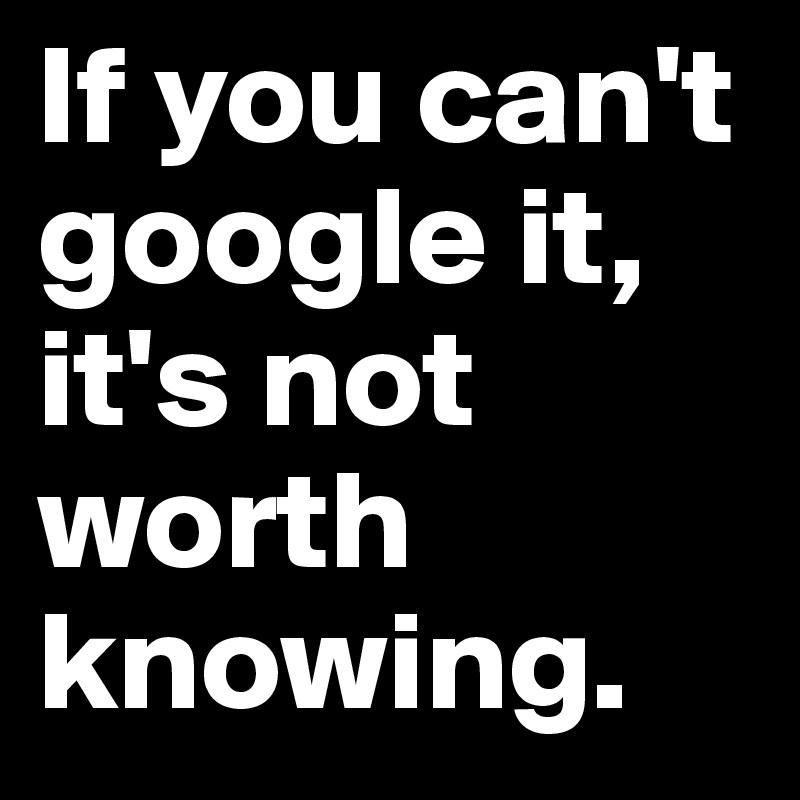 If you can't google it, it's not worth knowing. 