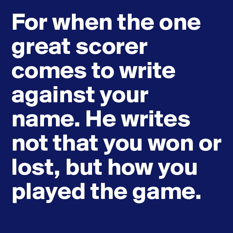 For when the one great scorer
comes to write against your name. He writes not that you won or lost, but how you played the game.