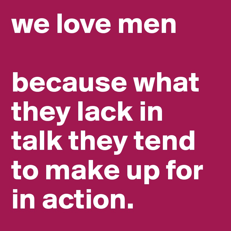 we love men

because what they lack in talk they tend to make up for in action. 