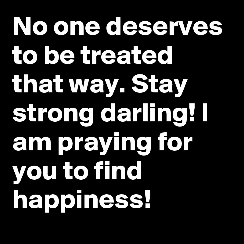 No one deserves to be treated that way. Stay strong darling! I am praying for you to find happiness!