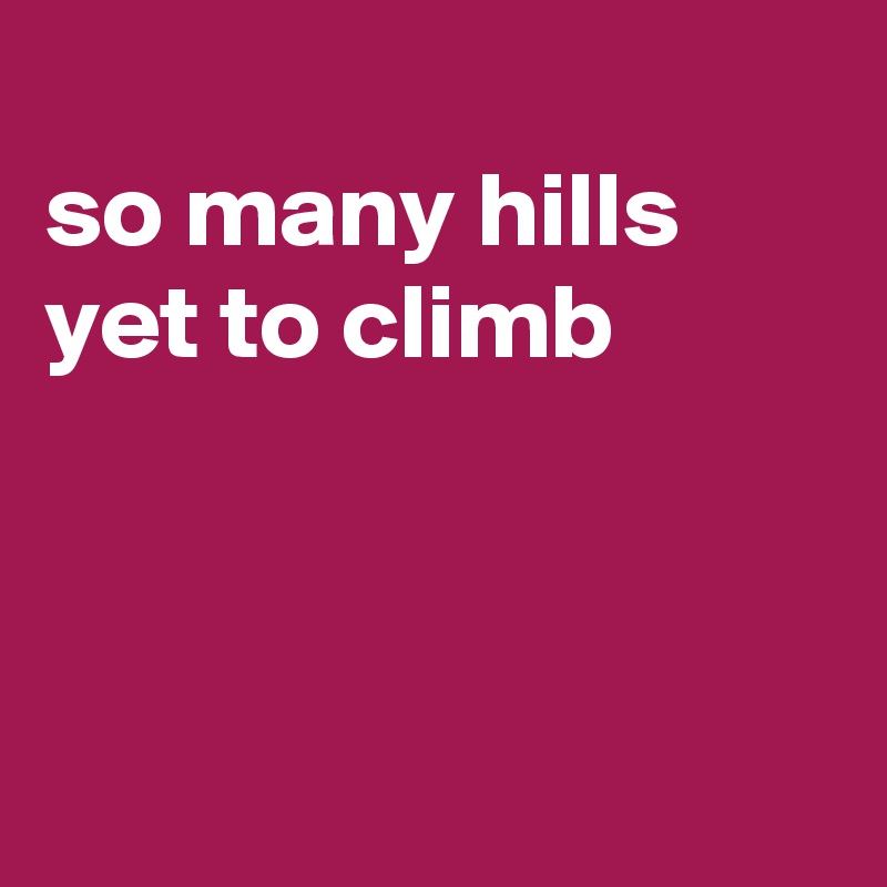 
so many hills yet to climb



