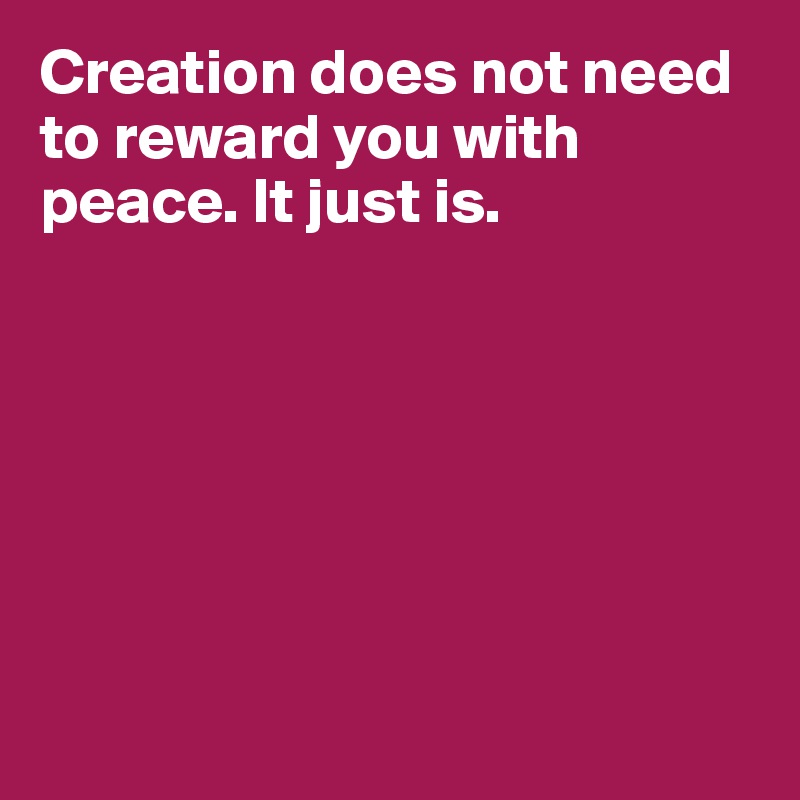 Creation does not need to reward you with peace. It just is.







