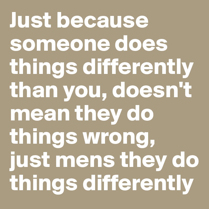 Just because someone does things differently than you, doesn't mean they do things wrong, just mens they do things differently  