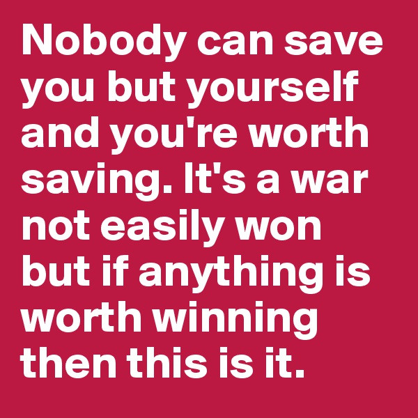 Nobody can save you but yourself and you're worth saving. It's a war not easily won but if anything is worth winning then this is it.