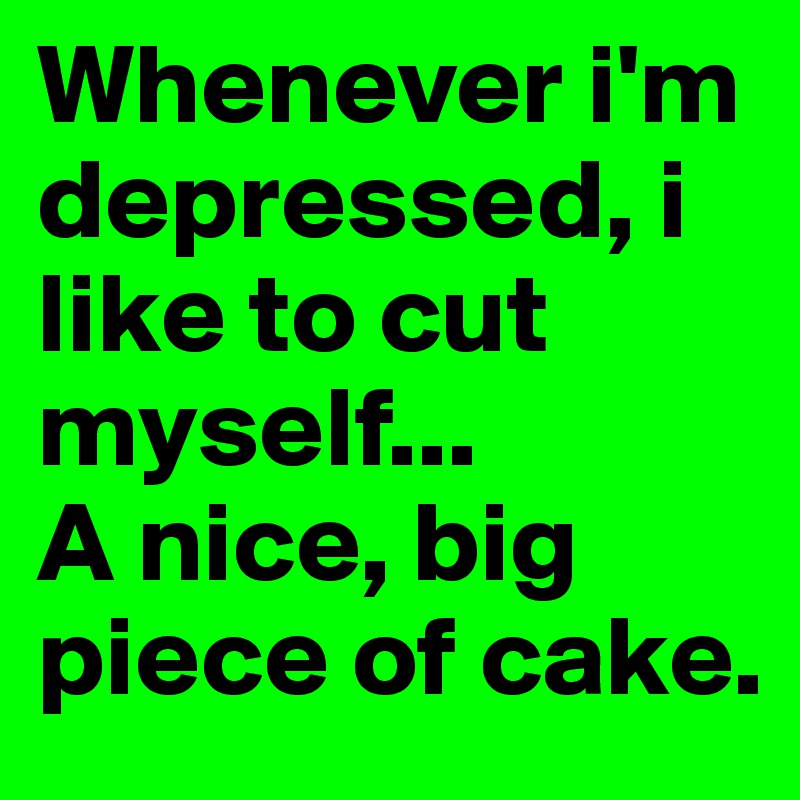 Whenever i'm depressed, i like to cut myself... 
A nice, big piece of cake.