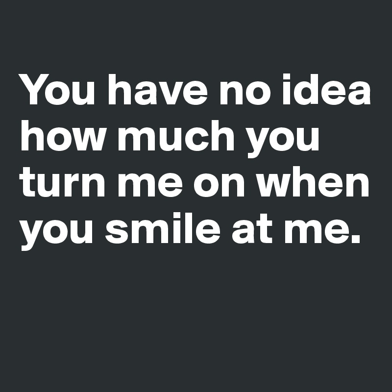 You Have No Idea How Much You Turn Me On When You Smile At Me Post By Dwell On Boldomatic