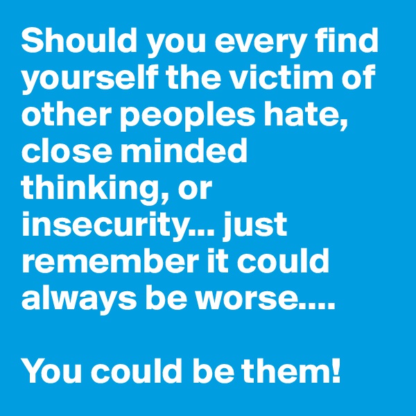 Should you every find yourself the victim of other peoples hate, close minded thinking, or  insecurity... just remember it could always be worse.... 

You could be them!