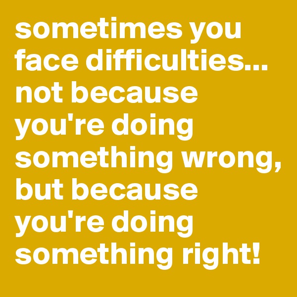 sometimes you face difficulties... not because you're doing something wrong, but because you're doing something right!