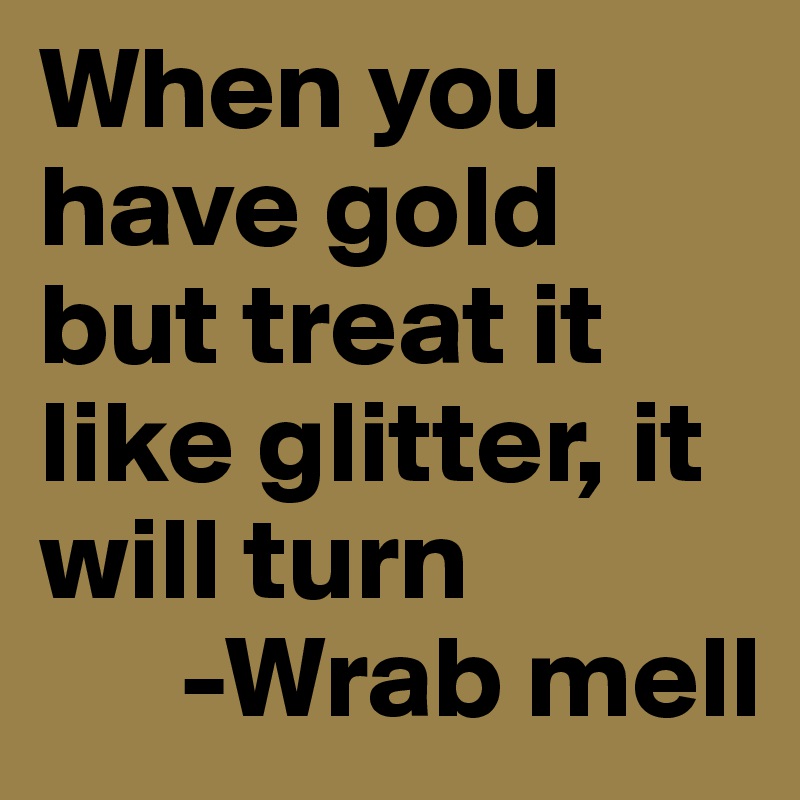 When you have gold but treat it like glitter, it will turn
      -Wrab mell