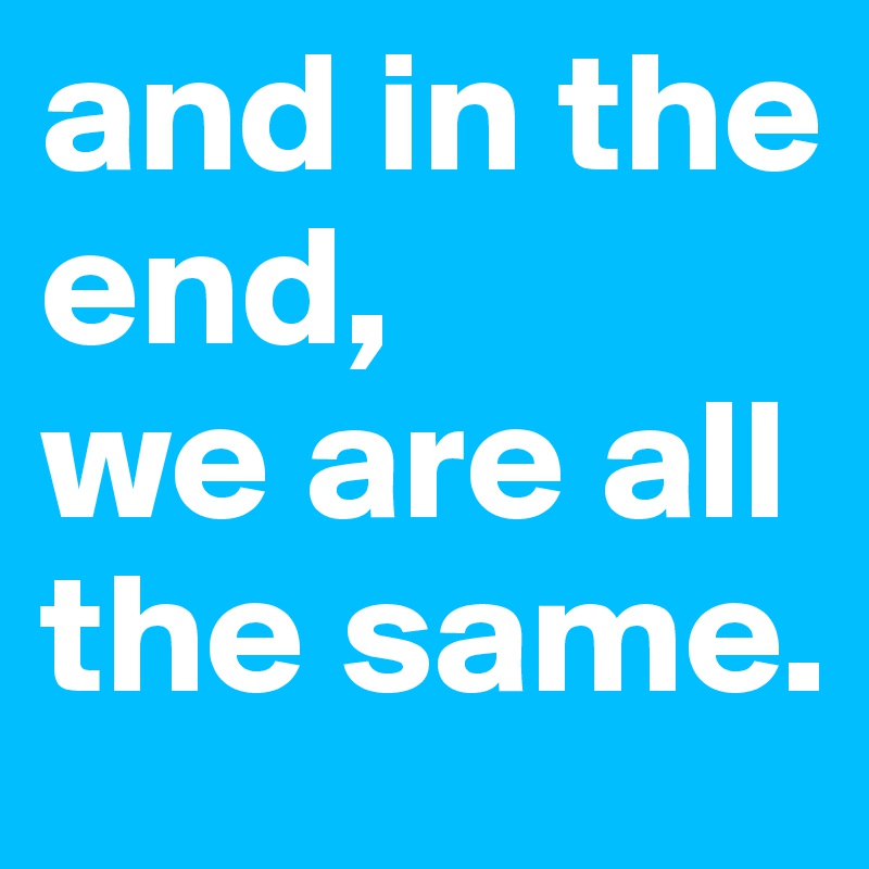 and in the end, 
we are all the same.