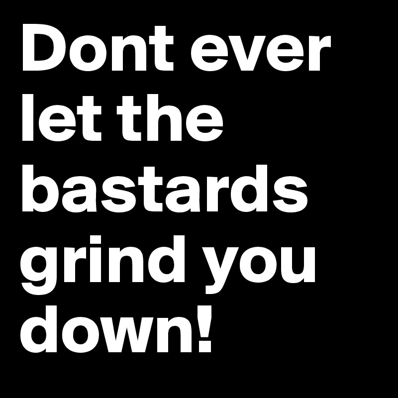 Dont ever let the bastards grind you down!