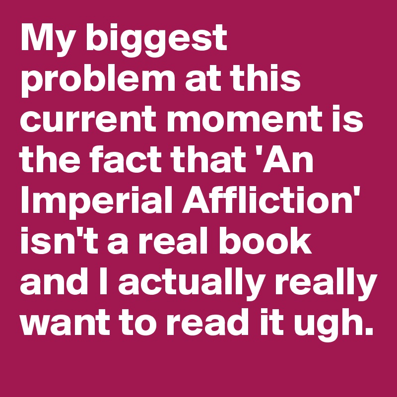 My biggest problem at this current moment is the fact that 'An Imperial Affliction' isn't a real book and I actually really want to read it ugh. 