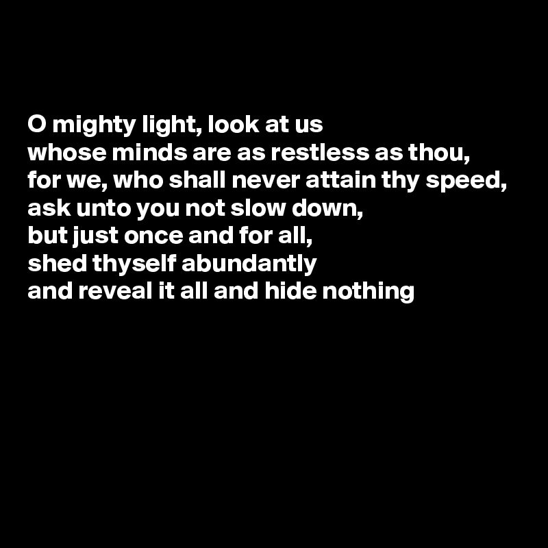 


O mighty light, look at us
whose minds are as restless as thou,
for we, who shall never attain thy speed,
ask unto you not slow down,
but just once and for all,
shed thyself abundantly
and reveal it all and hide nothing





