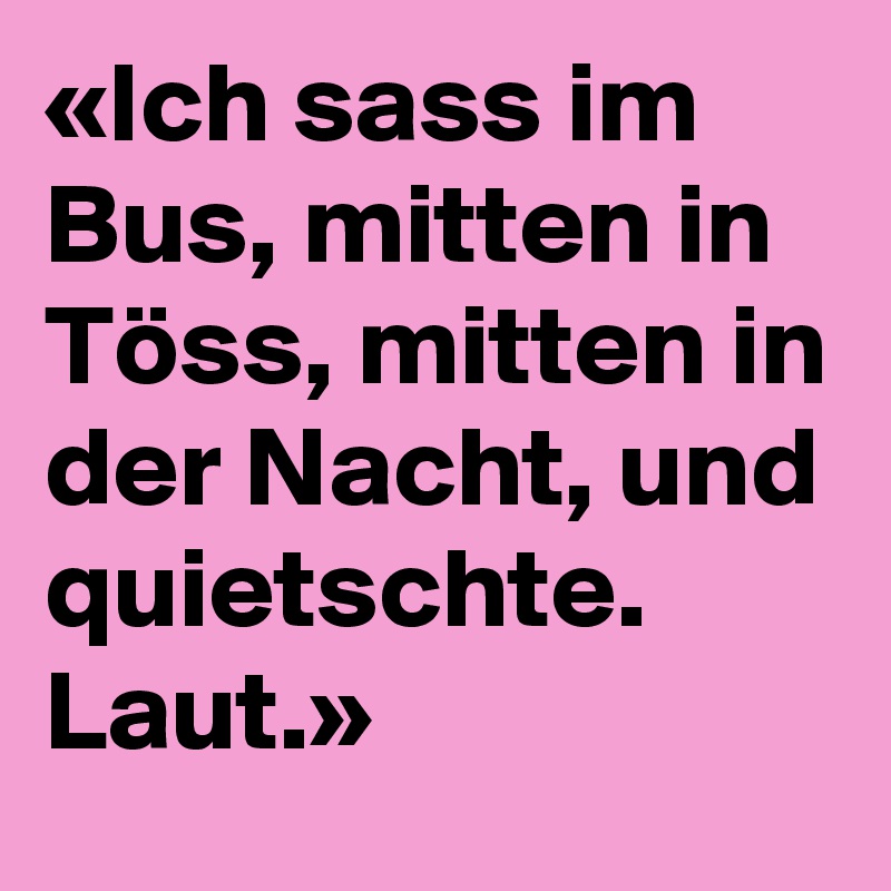 «Ich sass im Bus, mitten in Töss, mitten in der Nacht, und quietschte. Laut.»