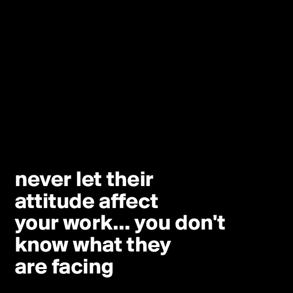 






never let their 
attitude affect 
your work... you don't 
know what they 
are facing