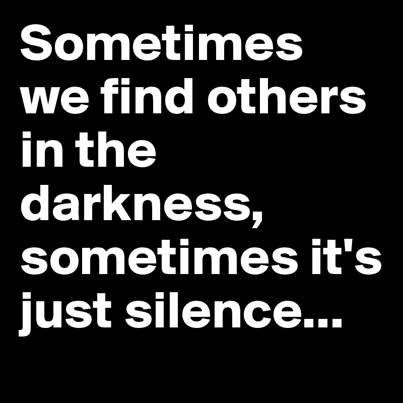 Sometimes we find others in the darkness, sometimes it's just silence...