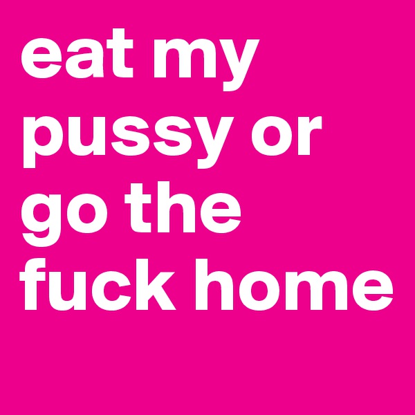 eat my pussy or go the fuck home