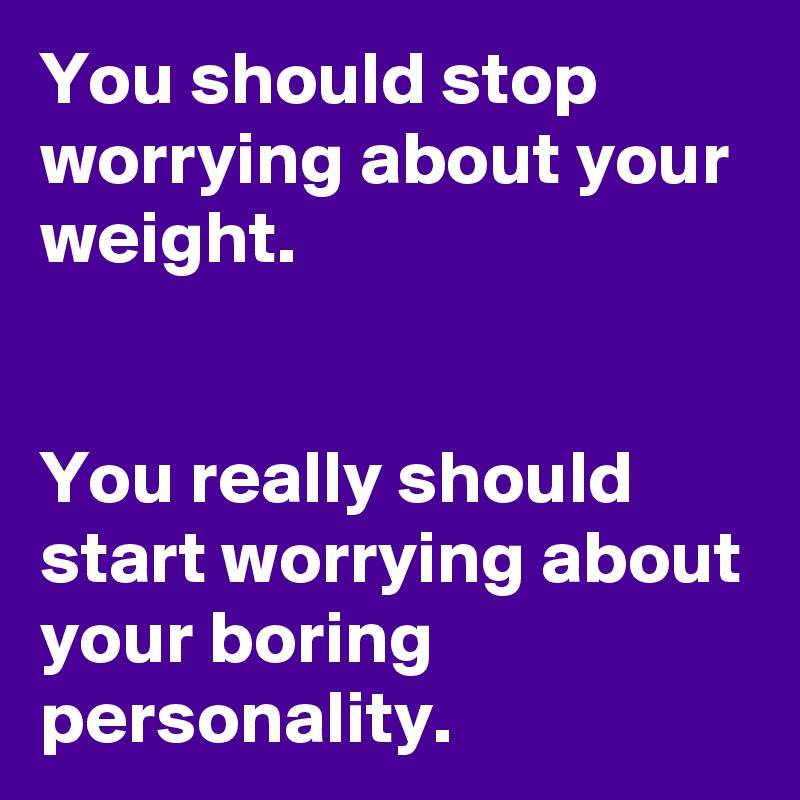 You should stop worrying about your weight.


You really should start worrying about your boring personality.