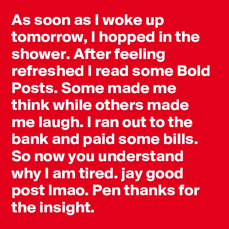 As soon as I woke up tomorrow, I hopped in the shower. After feeling refreshed I read some Bold Posts. Some made me think while others made me laugh. I ran out to the bank and paid some bills. So now you understand why I am tired. jay good post lmao. Pen thanks for the insight.