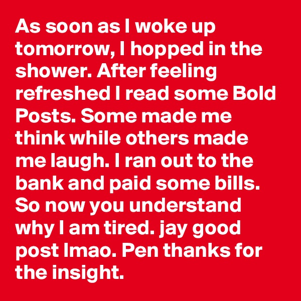 As soon as I woke up tomorrow, I hopped in the shower. After feeling refreshed I read some Bold Posts. Some made me think while others made me laugh. I ran out to the bank and paid some bills. So now you understand why I am tired. jay good post lmao. Pen thanks for the insight.