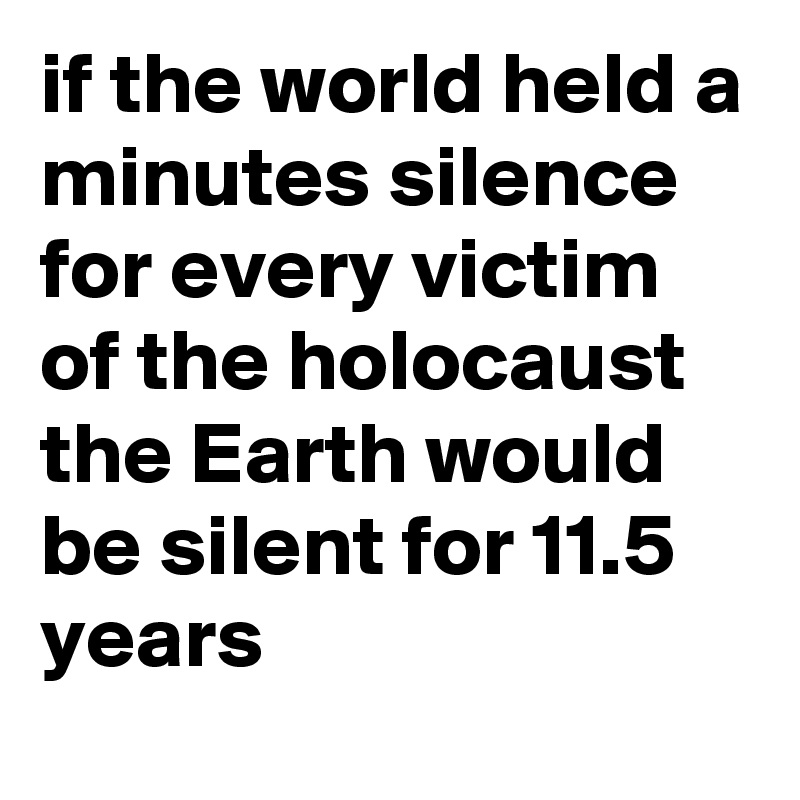 if the world held a minutes silence for every victim of the holocaust the Earth would be silent for 11.5 years