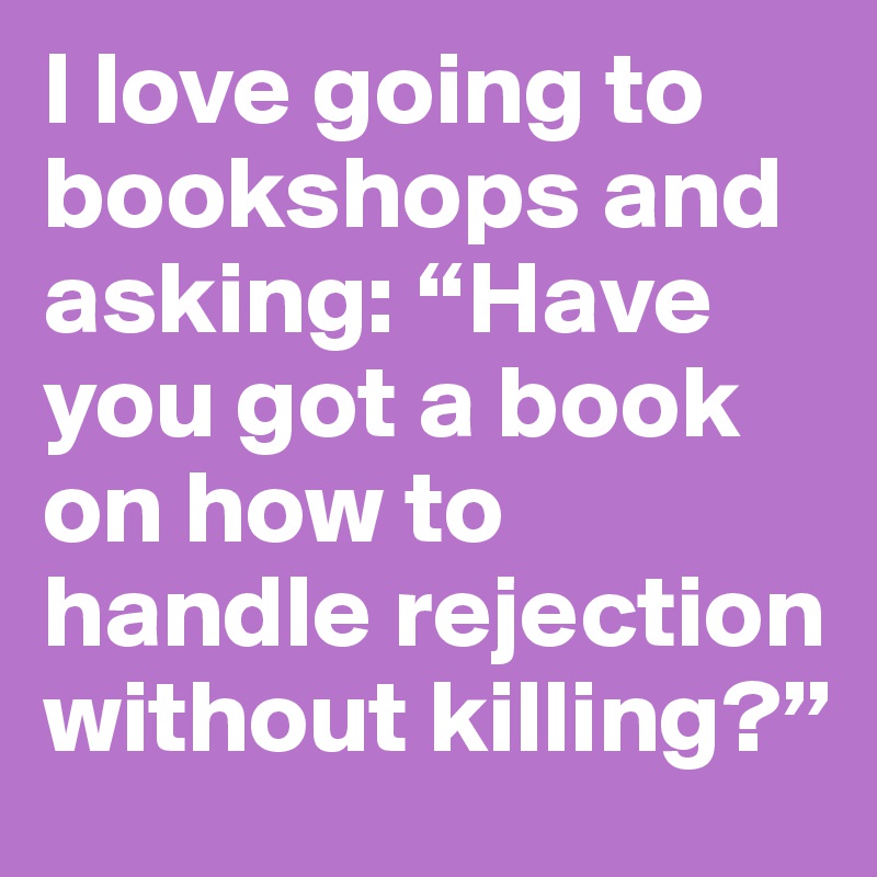 I love going to bookshops and asking: “Have you got a book on how to handle rejection without killing?”