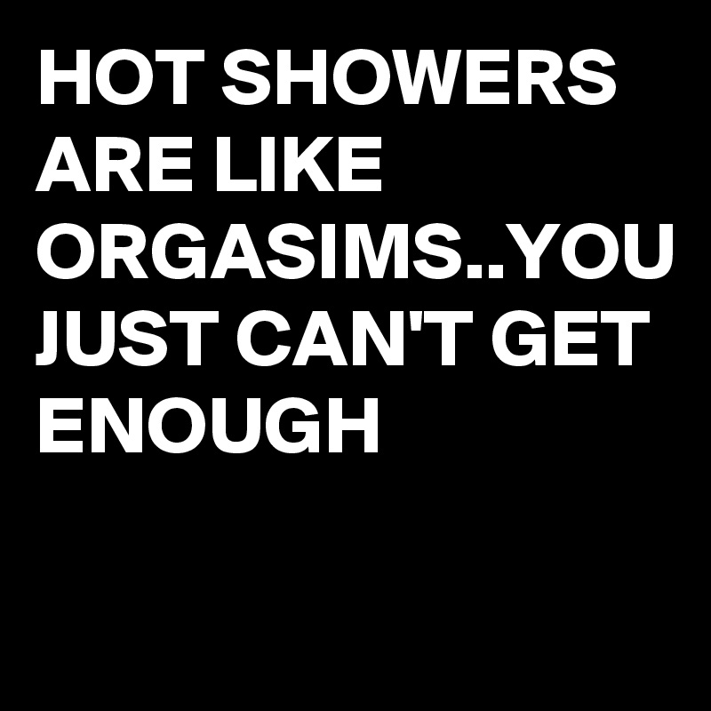 HOT SHOWERS ARE LIKE ORGASIMS..YOU JUST CAN'T GET ENOUGH