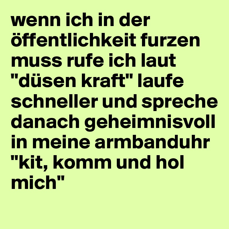 wenn ich in der öffentlichkeit furzen muss rufe ich laut "düsen kraft" laufe schneller und spreche danach geheimnisvoll in meine armbanduhr "kit, komm und hol mich"