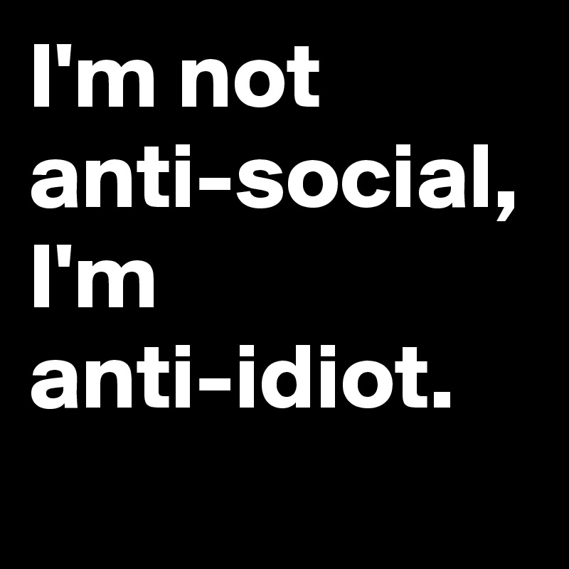 I'm not anti-social, I'm anti-idiot.