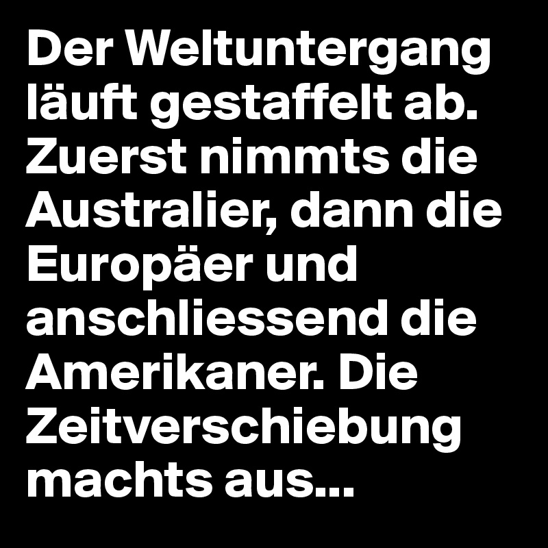 Der Weltuntergang läuft gestaffelt ab. Zuerst nimmts die Australier, dann die Europäer und anschliessend die Amerikaner. Die Zeitverschiebung machts aus...