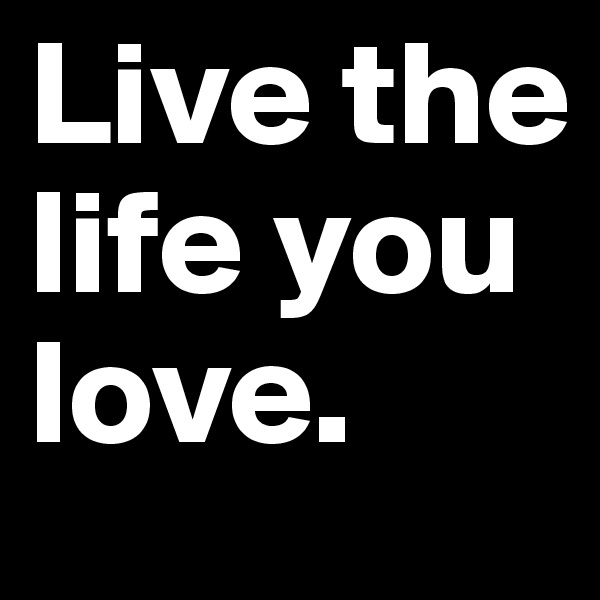 Live the life you love.