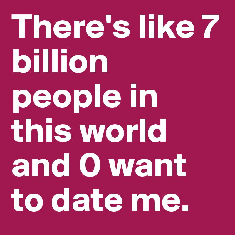 There's like 7 billion people in this world and 0 want to date me.