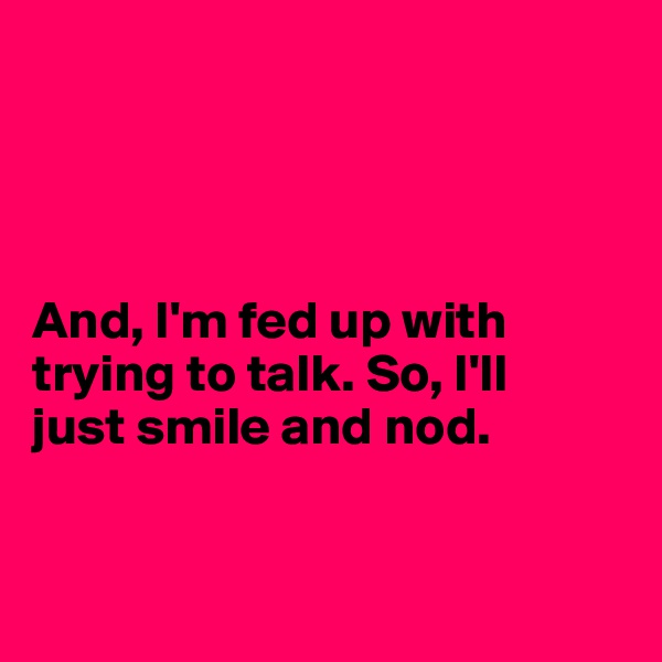 




And, I'm fed up with
trying to talk. So, I'll 
just smile and nod.


