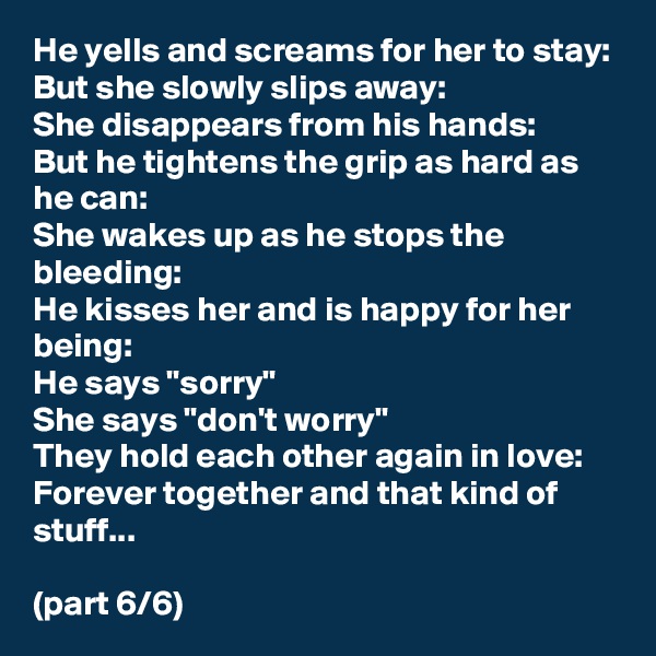 He yells and screams for her to stay: 
But she slowly slips away:
She disappears from his hands:
But he tightens the grip as hard as he can:
She wakes up as he stops the bleeding: 
He kisses her and is happy for her being:
He says "sorry" 
She says "don't worry" 
They hold each other again in love:
Forever together and that kind of stuff...

(part 6/6)