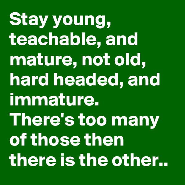 Stay young, teachable, and mature, not old, hard headed, and immature.  There's too many of those then there is the other..