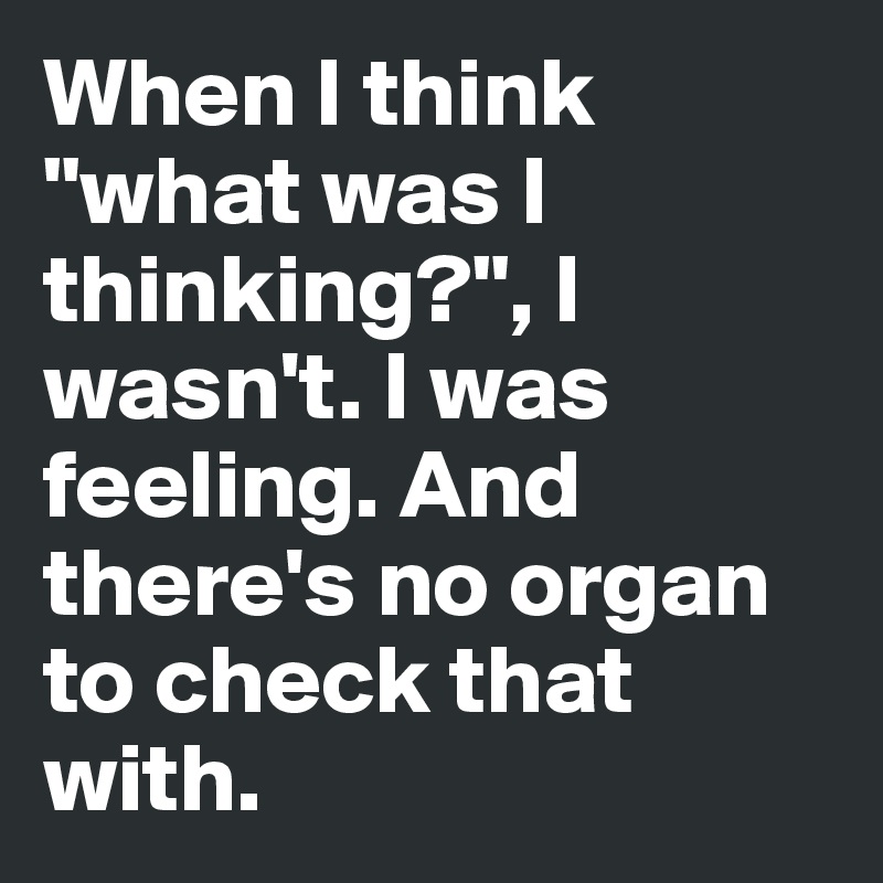 When I think "what was I thinking?", I wasn't. I was feeling. And there's no organ to check that with.