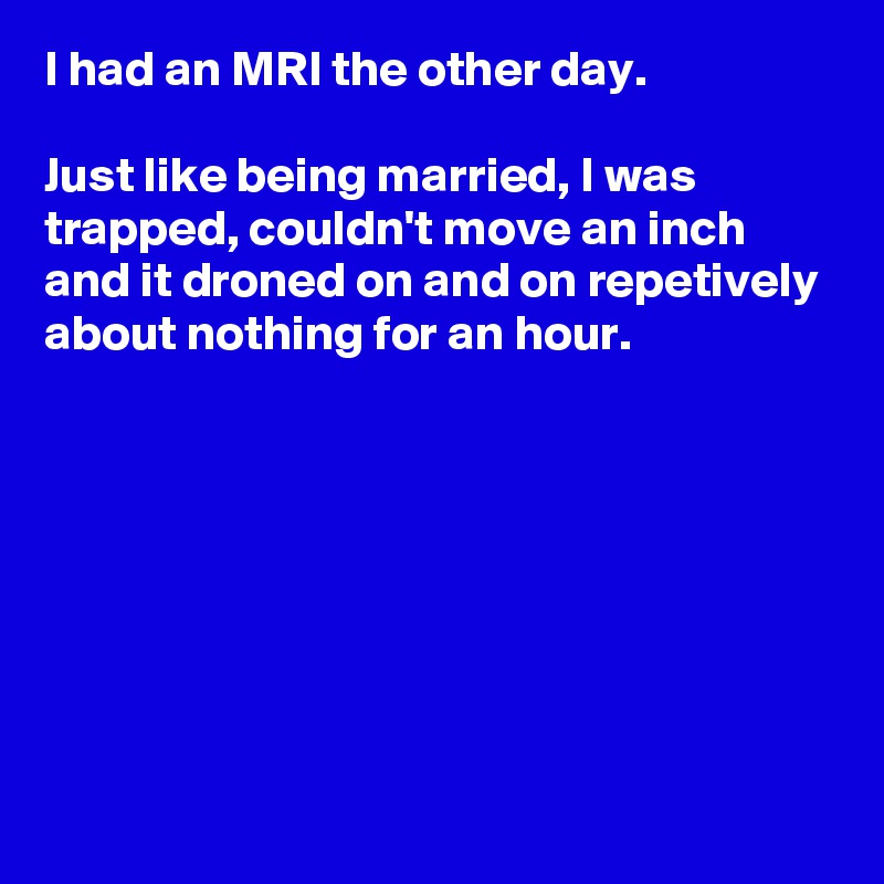 I had an MRI the other day.

Just like being married, I was trapped, couldn't move an inch and it droned on and on repetively about nothing for an hour.







