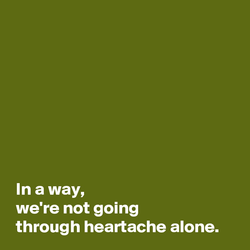 







 
 In a way,
 we're not going 
 through heartache alone.