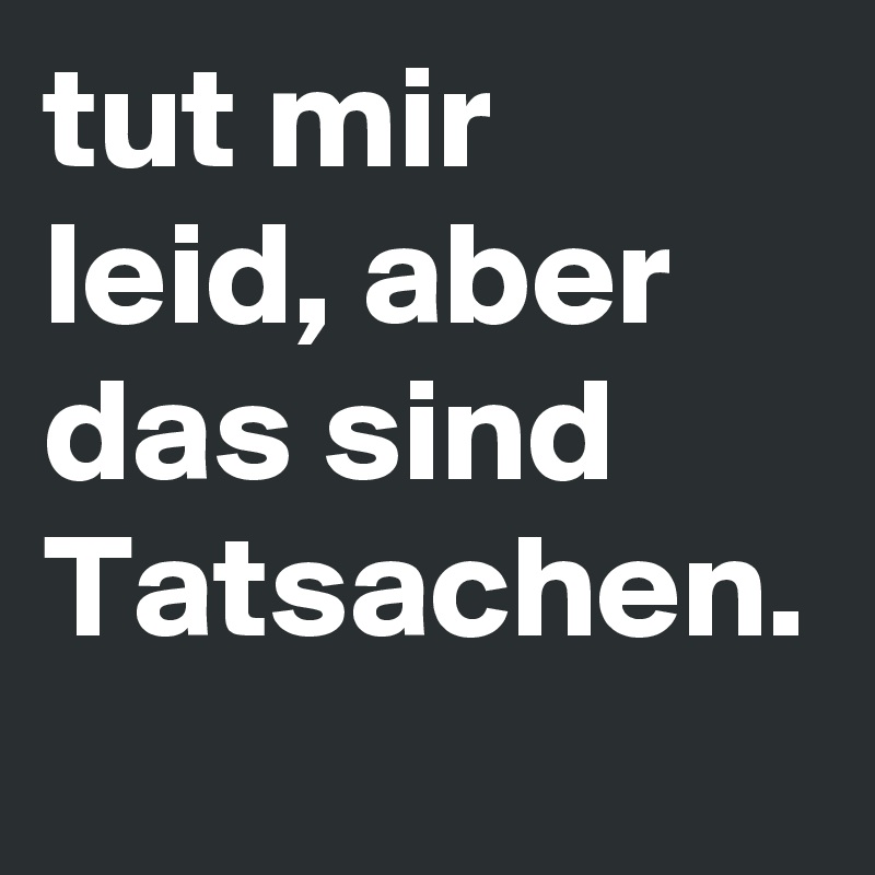 tut mir leid, aber das sind Tatsachen. 