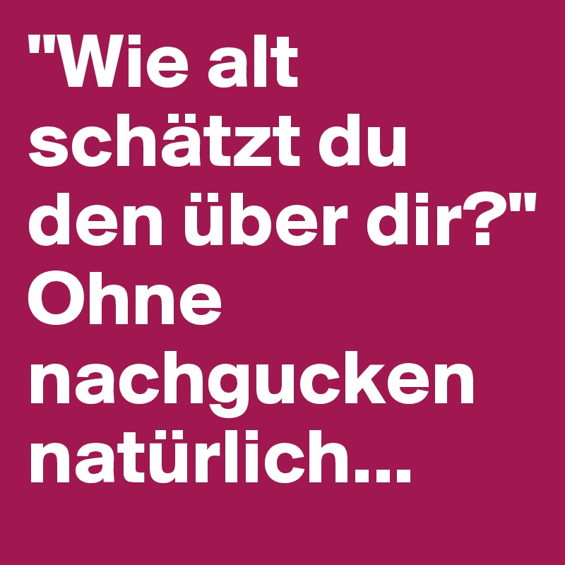 "Wie alt schätzt du den über dir?" 
Ohne nachgucken natürlich...