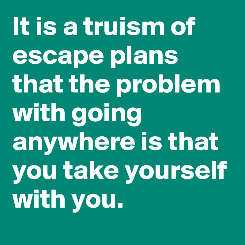It is a truism of escape plans that the problem with going anywhere is that you take yourself with you.