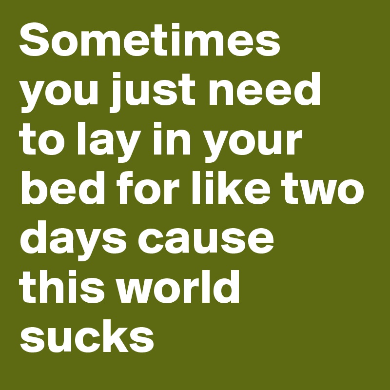 Sometimes you just need to lay in your bed for like two days cause this world sucks