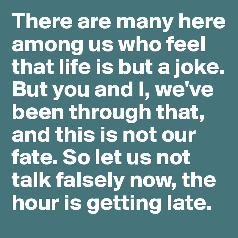 There are many here among us who feel that life is but a joke. But you and I, we've been through that, and this is not our fate. So let us not talk falsely now, the hour is getting late.