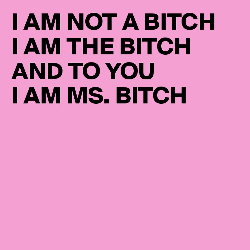 I AM NOT A BITCH
I AM THE BITCH
AND TO YOU
I AM MS. BITCH




