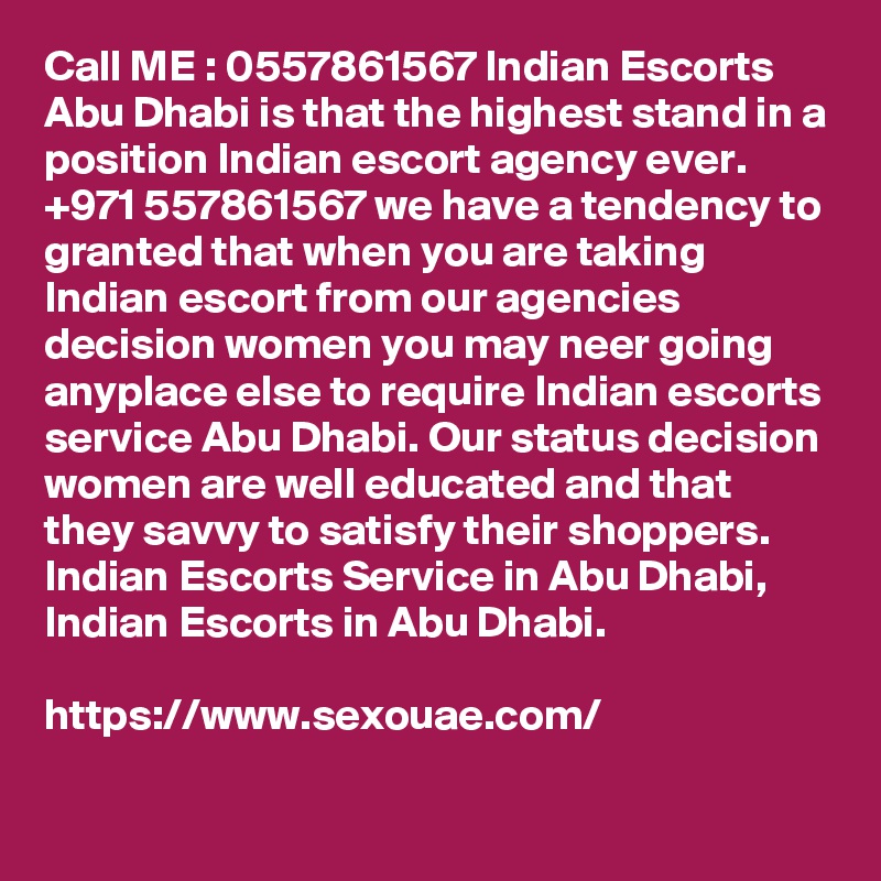 Call ME : 0557861567 Indian Escorts Abu Dhabi is that the highest stand in a position Indian escort agency ever. +971 557861567 we have a tendency to granted that when you are taking Indian escort from our agencies decision women you may neer going anyplace else to require Indian escorts service Abu Dhabi. Our status decision women are well educated and that they savvy to satisfy their shoppers. Indian Escorts Service in Abu Dhabi, Indian Escorts in Abu Dhabi.

https://www.sexouae.com/
