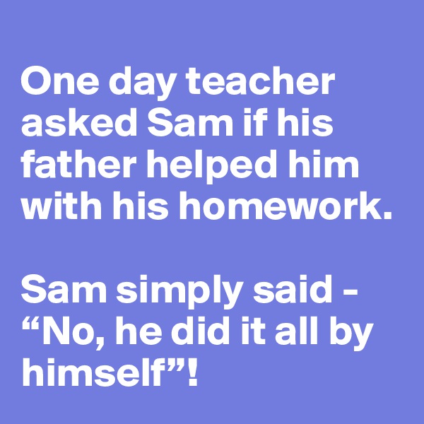 
One day teacher asked Sam if his father helped him with his homework.

Sam simply said - “No, he did it all by himself”!