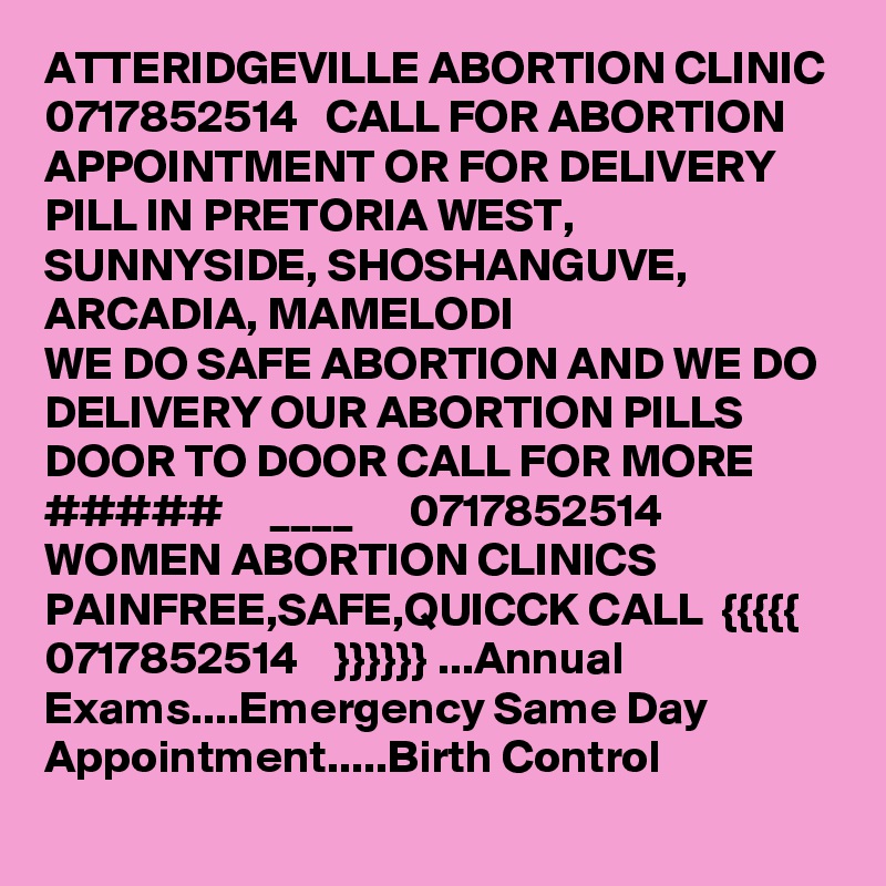 ATTERIDGEVILLE ABORTION CLINIC 0717852514   CALL FOR ABORTION APPOINTMENT OR FOR DELIVERY PILL IN PRETORIA WEST, SUNNYSIDE, SHOSHANGUVE, ARCADIA, MAMELODI
WE DO SAFE ABORTION AND WE DO DELIVERY OUR ABORTION PILLS DOOR TO DOOR CALL FOR MORE   #####     ____      0717852514
WOMEN ABORTION CLINICS PAINFREE,SAFE,QUICCK CALL  {{{{{   0717852514    }}}}}} ...Annual Exams....Emergency Same Day Appointment.....Birth Control 