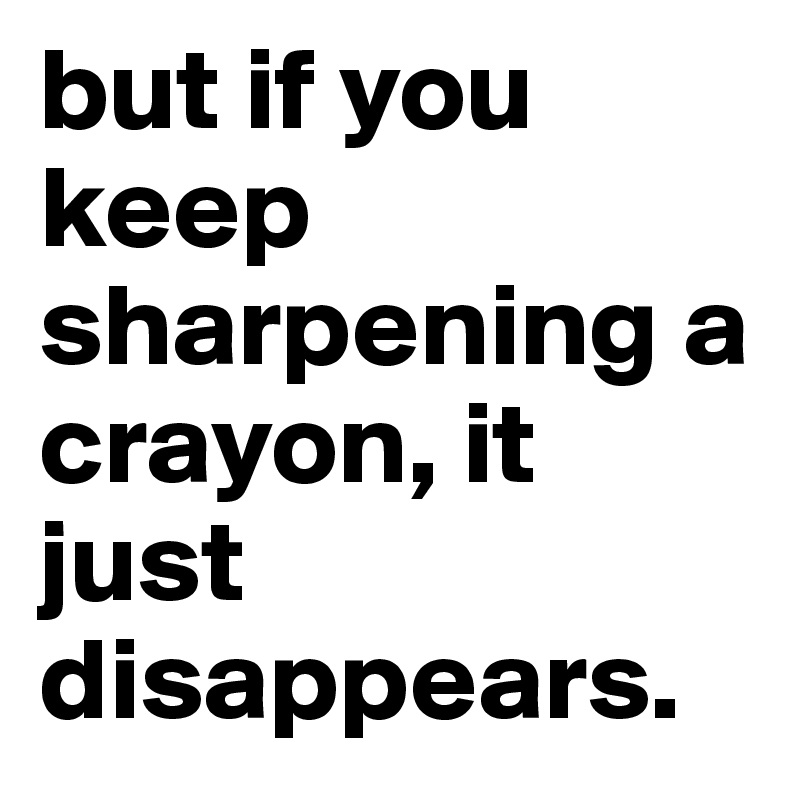 but if you keep sharpening a crayon, it just disappears.