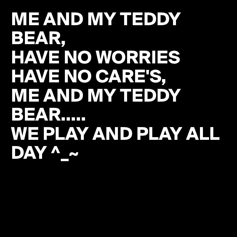 ME AND MY TEDDY BEAR,
HAVE NO WORRIES HAVE NO CARE'S,
ME AND MY TEDDY BEAR.....
WE PLAY AND PLAY ALL DAY ^_~


